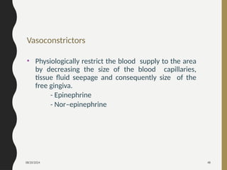 08/20/2024 48
Vasoconstrictors
• Physiologically restrict the blood supply to the area
by decreasing the size of the blood capillaries,
tissue fluid seepage and consequently size of the
free gingiva.
- Epinephrine
- Nor–epinephrine
 