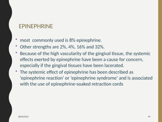 08/20/2024 49
EPINEPHRINE
• most commonly used is 8% epinephrine.
• Other strengths are 2%, 4%, 16% and 32%.
• Because of the high vascularity of the gingival tissue, the systemic
effects exerted by epinephrine have been a cause for concern,
especially if the gingival tissues have been lacerated.
• The systemic effect of epinephrine has been described as
‘epinephrine reaction’ or ‘epinephrine syndrome’ and is associated
with the use of epinephrine-soaked retraction cords
 