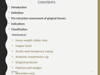 08/20/2024 5
CONTENTS
• Introduction
• Definition
• Pre-retraction assessment of gingival tissues.
• Indications
• Classification
Mechanical
• Heavy weight rubber dam
• Copper band
• Acrylic resin temporary coping
• Anatomic compression cap
• Gingival protector
• Matrices and wedges
• Retraction cord
2
 
