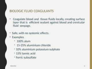 08/20/2024 51
BIOLOGIC FLUID COAGULANTS
• Coagulate blood and tissue fluids locally, creating surface
layer that is efficient sealant against blood and crevicular
fluid seepage.
• Safe, with no systemic effects.
• Examples
- 100% alum
- 15-25% aluminium chloride
- 10% aluminium potassium sulphate
- 15% tannic acid
- Ferric subsulfate
 