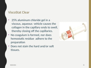 08/20/2024 52
ViscoStat Clear
• 25% aluminum chloride gel in a
viscous, aqueous vehicle causes the
collagen in the capillary ends to swell,
thereby closing off the capillaries.
• No coagulum is formed, nor does
hemostatic residue adhere to the
preparation
• Does not stain the hard and/or soft
tissues.
 