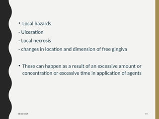 08/20/2024 54
• Local hazards
- Ulceration
- Local necrosis
- changes in location and dimension of free gingiva
• These can happen as a result of an excessive amount or
concentration or excessive time in application of agents
 