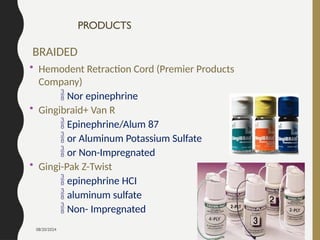 08/20/2024 55
PRODUCTS
BRAIDED
• Hemodent Retraction Cord (Premier Products
Company)
 Nor epinephrine
• Gingibraid+ Van R
 Epinephrine/Alum 87
 or Aluminum Potassium Sulfate
 or Non-Impregnated
• Gingi-Pak Z-Twist
 epinephrine HCI
 aluminum sulfate
 Non- Impregnated
 