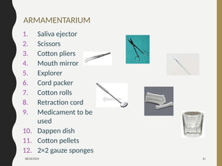 08/20/2024 61
ARMAMENTARIUM
1. Saliva ejector
2. Scissors
3. Cotton pliers
4. Mouth mirror
5. Explorer
6. Cord packer
7. Cotton rolls
8. Retraction cord
9. Medicament to be
used
10. Dappen dish
11. Cotton pellets
12. 2×2 gauze sponges
 