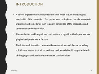 08/20/2024 7
INTRODUCTION
• A perfect impression should include finish lines which in turn results in good
marginal fit of the restoration. The gingiva must be displaced to make a complete
impression and some times even to permit completion of the preparation and
cementation of the restoration.
• The aesthetics and longevity of restorations is significantly dependent on
gingival and periodontal factors.
• The intimate interaction between the restorations and the surrounding
soft tissues means that all procedures performed should keep the health
of the gingiva and periodontium under consideration.
 