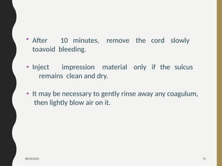 08/20/2024 72
• After 10 minutes, remove the cord slowly
toavoid bleeding.
• Inject impression material only if the sulcus
remains clean and dry.
• It may be necessary to gently rinse away any coagulum,
then lightly blow air on it.
 