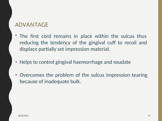 08/20/2024 76
ADVANTAGE
• The first cord remains in place within the sulcus thus
reducing the tendency of the gingival cuff to recoil and
displace partially set impression material.
• Helps to control gingival haemorrhage and exudate
• Overcomes the problem of the sulcus impression tearing
because of inadequate bulk.
 