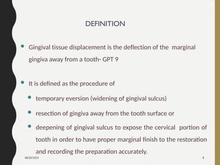 08/20/2024 8
DEFINITION
 Gingival tissue displacement is the deflection of the marginal
gingiva away from a tooth- GPT 9
 It is defined as the procedure of
 temporary eversion (widening of gingival sulcus)
 resection of gingiva away from the tooth surface or
 deepening of gingival sulcus to expose the cervical portion of
tooth in order to have proper marginal finish to the restoration
and recording the preparation accurately.
6
 