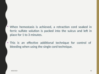 08/20/2024 82
• When hemostasis is achieved, a retraction cord soaked in
ferric sulfate solution is packed into the sulcus and left in
place for 1 to 3 minutes.
• This is an effective additional technique for control of
bleeding when using the single cord technique.
 