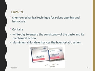 08/20/2024 83
• chemo-mechanical technique for sulcus opening and
hemotasis.
• Contains
▫ white clay to ensure the consistency of the paste and its
mechanical action,
▫ aluminium chloride enhances the haemostatic action.
EXPASYL
 