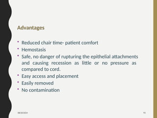 08/20/2024 93
Advantages
• Reduced chair time- patient comfort
• Hemostasis
• Safe, no danger of rupturing the epithelial attachments
and causing recession as little or no pressure as
compared to cord.
• Easy access and placement
• Easily removed
• No contamination
 