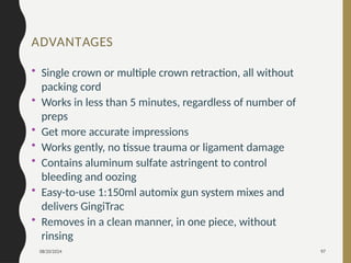 08/20/2024 97
ADVANTAGES
• Single crown or multiple crown retraction, all without
packing cord
• Works in less than 5 minutes, regardless of number of
preps
• Get more accurate impressions
• Works gently, no tissue trauma or ligament damage
• Contains aluminum sulfate astringent to control
bleeding and oozing
• Easy-to-use 1:150ml automix gun system mixes and
delivers GingiTrac
• Removes in a clean manner, in one piece, without
rinsing
 