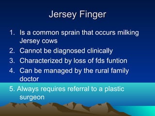 Jersey FingerJersey Finger
1. Is a common sprain that occurs milking
Jersey cows
2. Cannot be diagnosed clinically
3. Characterized by loss of fds funtion
4. Can be managed by the rural family
doctor
5. Always requires referral to a plastic
surgeon
 