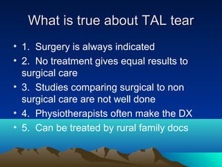 What is true about TAL tearWhat is true about TAL tear
• 1. Surgery is always indicated
• 2. No treatment gives equal results to
surgical care
• 3. Studies comparing surgical to non
surgical care are not well done
• 4. Physiotherapists often make the DX
• 5. Can be treated by rural family docs
 