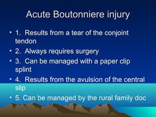 Acute Boutonniere injuryAcute Boutonniere injury
• 1. Results from a tear of the conjoint
tendon
• 2. Always requires surgery
• 3. Can be managed with a paper clip
splint
• 4. Results from the avulsion of the central
slip
• 5. Can be managed by the rural family doc
 