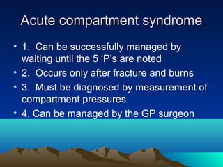 Acute compartment syndromeAcute compartment syndrome
• 1. Can be successfully managed by
waiting until the 5 ‘P’s are noted
• 2. Occurs only after fracture and burns
• 3. Must be diagnosed by measurement of
compartment pressures
• 4. Can be managed by the GP surgeon
 