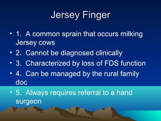Jersey FingerJersey Finger
• 1. A common sprain that occurs milking
Jersey cows
• 2. Cannot be diagnosed clinically
• 3. Characterized by loss of FDS function
• 4. Can be managed by the rural family
doc
• 5. Always requires referral to a hand
surgeon
 