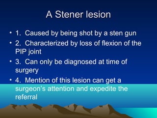 A Stener lesionA Stener lesion
• 1. Caused by being shot by a sten gun
• 2. Characterized by loss of flexion of the
PIP joint
• 3. Can only be diagnosed at time of
surgery
• 4. Mention of this lesion can get a
surgeon’s attention and expedite the
referral
 