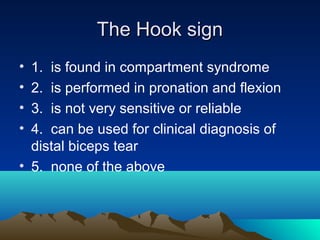 The Hook signThe Hook sign
• 1. is found in compartment syndrome
• 2. is performed in pronation and flexion
• 3. is not very sensitive or reliable
• 4. can be used for clinical diagnosis of
distal biceps tear
• 5. none of the above
 