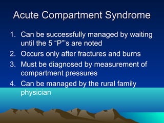 Acute Compartment SyndromeAcute Compartment Syndrome
1. Can be successfully managed by waiting
until the 5 “P”’s are noted
2. Occurs only after fractures and burns
3. Must be diagnosed by measurement of
compartment pressures
4. Can be managed by the rural family
physician
 