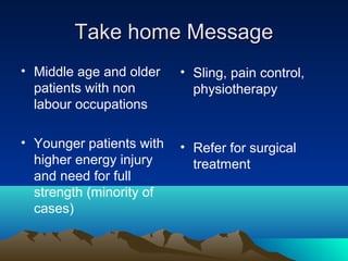 Take home MessageTake home Message
• Middle age and older
patients with non
labour occupations
• Younger patients with
higher energy injury
and need for full
strength (minority of
cases)
• Sling, pain control,
physiotherapy
• Refer for surgical
treatment
 