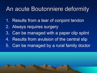 An acute Boutonniere deformityAn acute Boutonniere deformity
1. Results from a tear of conjoint tendon
2. Always requires surgery
3. Can be managed with a paper clip splint
4. Results from avulsion of the central slip
5. Can be managed by a rural family doctor
 
