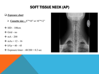 SOFT TISSUE NECK (AP)
 Exposure chart
 Cassette size – 8”*10” or 10”*12”
 SID – 100cm
 Grid – no
 mA – 200
 mAs = 12 – 16
 kVp = 40 – 45
 Exposure timer – 40/200 = 0.2 sec
L
 