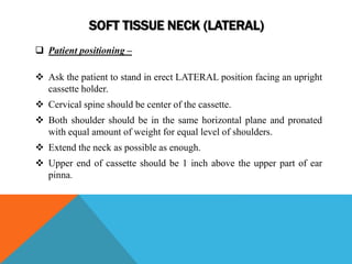 SOFT TISSUE NECK (LATERAL)
 Patient positioning –
 Ask the patient to stand in erect LATERAL position facing an upright
cassette holder.
 Cervical spine should be center of the cassette.
 Both shoulder should be in the same horizontal plane and pronated
with equal amount of weight for equal level of shoulders.
 Extend the neck as possible as enough.
 Upper end of cassette should be 1 inch above the upper part of ear
pinna.
 