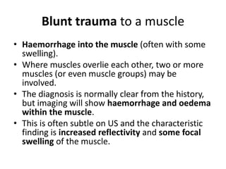 Blunt trauma to a muscle 
• Haemorrhage into the muscle (often with some 
swelling). 
• Where muscles overlie each other, two or more 
muscles (or even muscle groups) may be 
involved. 
• The diagnosis is normally clear from the history, 
but imaging will show haemorrhage and oedema 
within the muscle. 
• This is often subtle on US and the characteristic 
finding is increased reflectivity and some focal 
swelling of the muscle. 
 