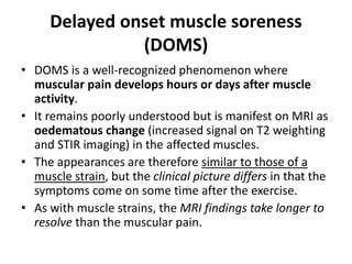 Delayed onset muscle soreness 
(DOMS) 
• DOMS is a well-recognized phenomenon where 
muscular pain develops hours or days after muscle 
activity. 
• It remains poorly understood but is manifest on MRI as 
oedematous change (increased signal on T2 weighting 
and STIR imaging) in the affected muscles. 
• The appearances are therefore similar to those of a 
muscle strain, but the clinical picture differs in that the 
symptoms come on some time after the exercise. 
• As with muscle strains, the MRI findings take longer to 
resolve than the muscular pain. 
 