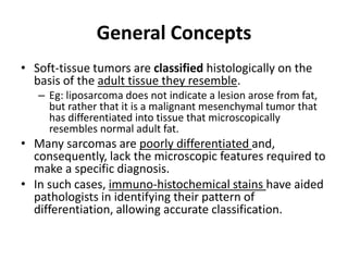 General Concepts 
• Soft-tissue tumors are classified histologically on the 
basis of the adult tissue they resemble. 
– Eg: liposarcoma does not indicate a lesion arose from fat, 
but rather that it is a malignant mesenchymal tumor that 
has differentiated into tissue that microscopically 
resembles normal adult fat. 
• Many sarcomas are poorly differentiated and, 
consequently, lack the microscopic features required to 
make a specific diagnosis. 
• In such cases, immuno-histochemical stains have aided 
pathologists in identifying their pattern of 
differentiation, allowing accurate classification. 
 