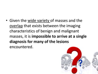 • Given the wide variety of masses and the 
overlap that exists between the imaging 
characteristics of benign and malignant 
masses, it is impossible to arrive at a single 
diagnosis for many of the lesions 
encountered. 
 