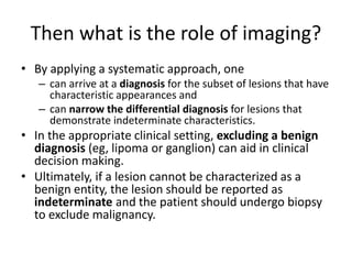 Then what is the role of imaging? 
• By applying a systematic approach, one 
– can arrive at a diagnosis for the subset of lesions that have 
characteristic appearances and 
– can narrow the differential diagnosis for lesions that 
demonstrate indeterminate characteristics. 
• In the appropriate clinical setting, excluding a benign 
diagnosis (eg, lipoma or ganglion) can aid in clinical 
decision making. 
• Ultimately, if a lesion cannot be characterized as a 
benign entity, the lesion should be reported as 
indeterminate and the patient should undergo biopsy 
to exclude malignancy. 
 