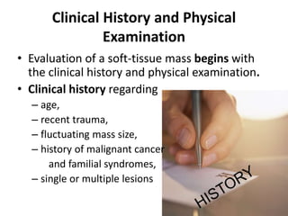 Clinical History and Physical 
Examination 
• Evaluation of a soft-tissue mass begins with 
the clinical history and physical examination. 
• Clinical history regarding 
– age, 
– recent trauma, 
– fluctuating mass size, 
– history of malignant cancer 
and familial syndromes, 
– single or multiple lesions 
 