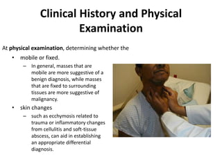 Clinical History and Physical 
Examination 
At physical examination, determining whether the 
• mobile or fixed. 
– In general, masses that are 
mobile are more suggestive of a 
benign diagnosis, while masses 
that are fixed to surrounding 
tissues are more suggestive of 
malignancy. 
• skin changes 
– such as ecchymosis related to 
trauma or inflammatory changes 
from cellulitis and soft-tissue 
abscess, can aid in establishing 
an appropriate differential 
diagnosis. 
 