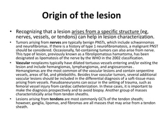 Origin of the lesion 
• Recognizing that a lesion arises from a specific structure (eg, 
nerves, vessels, or tendons) can help in lesion characterization. 
• Tumors arising from nerves are typically benign PNSTs, which include schwannomas 
and neurofibromas. If there is a history of type 1 neurofibromatosis, a malignant PNST 
should be considered. Occasionally, fat-containing tumors can also arise from nerve. 
This type of lesion, previously known as a fibrolipomatous hamartoma, has been 
designated as lipomatosis of the nerve by the WHO in the 2002 classification. 
• Vascular neoplasms typically have dilated tortuous vessels entering and/or exiting the 
lesion and include hemangiomas, lymphangiomas, and angiosarcomas . 
Hemangiomas are the most common of the vascular lesions and contain serpentine 
vessels, areas of fat, and phleboliths. Besides true vascular tumors, several additional 
vascular lesions should be included in the differential diagnosis of a soft-tissue mass 
arising from vessels. Pseudoaneurysms can occur in the setting of trauma, such as 
femoral vessel injury from cardiac catheterization. In these cases, it is important to 
make the diagnosis prospectively and to avoid biopsy. Another group of masses 
characteristically arise from tendon sheaths. 
• Lesions arising from tendons are most commonly GCTs of the tendon sheath; 
however, ganglia, lipomas, and fibromas are all masses that may arise from a tendon 
sheath. 
 