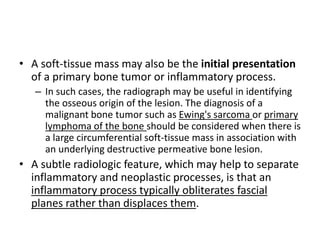 • A soft-tissue mass may also be the initial presentation 
of a primary bone tumor or inflammatory process. 
– In such cases, the radiograph may be useful in identifying 
the osseous origin of the lesion. The diagnosis of a 
malignant bone tumor such as Ewing's sarcoma or primary 
lymphoma of the bone should be considered when there is 
a large circumferential soft-tissue mass in association with 
an underlying destructive permeative bone lesion. 
• A subtle radiologic feature, which may help to separate 
inflammatory and neoplastic processes, is that an 
inflammatory process typically obliterates fascial 
planes rather than displaces them. 
 