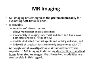 MR Imaging 
• MR imaging has emerged as the preferred modality for 
evaluating soft-tissue lesions. 
• It provides 
– superior soft-tissue contrast, 
– allows multiplanar image acquisition, 
– its capability in imaging superficial and deep soft tissues over 
both large and small fields of view 
– obviates iodinated contrast agents and ionizing radiation, and 
– is devoid of streak artifacts commonly encountered with CT. 
• Although initial investigations maintained that CT was 
superior to MR imaging in detecting destruction of cortical 
bone, later studies suggest that these two modalities are 
comparable in this regard. 
 