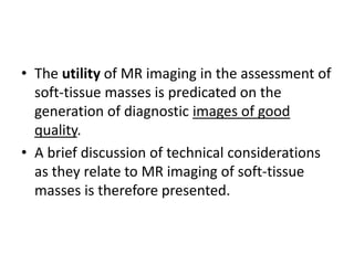 • The utility of MR imaging in the assessment of 
soft-tissue masses is predicated on the 
generation of diagnostic images of good 
quality. 
• A brief discussion of technical considerations 
as they relate to MR imaging of soft-tissue 
masses is therefore presented. 
 