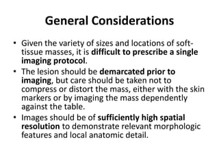 General Considerations 
• Given the variety of sizes and locations of soft-tissue 
masses, it is difficult to prescribe a single 
imaging protocol. 
• The lesion should be demarcated prior to 
imaging, but care should be taken not to 
compress or distort the mass, either with the skin 
markers or by imaging the mass dependently 
against the table. 
• Images should be of sufficiently high spatial 
resolution to demonstrate relevant morphologic 
features and local anatomic detail. 
 
