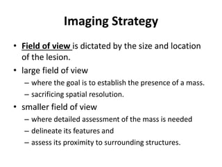 Imaging Strategy 
• Field of view is dictated by the size and location 
of the lesion. 
• large field of view 
– where the goal is to establish the presence of a mass. 
– sacrificing spatial resolution. 
• smaller field of view 
– where detailed assessment of the mass is needed 
– delineate its features and 
– assess its proximity to surrounding structures. 
 