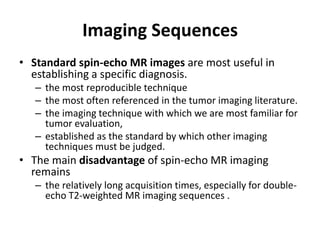 Imaging Sequences 
• Standard spin-echo MR images are most useful in 
establishing a specific diagnosis. 
– the most reproducible technique 
– the most often referenced in the tumor imaging literature. 
– the imaging technique with which we are most familiar for 
tumor evaluation, 
– established as the standard by which other imaging 
techniques must be judged. 
• The main disadvantage of spin-echo MR imaging 
remains 
– the relatively long acquisition times, especially for double-echo 
T2-weighted MR imaging sequences . 
 