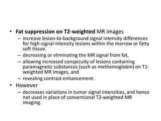 • Fat suppression on T2-weighted MR images 
– increase lesion-to-background signal intensity differences 
for high-signal-intensity lesions within the marrow or fatty 
soft tissue. 
– decreasing or eliminating the MR signal from fat, 
– allowing increased conspicuity of lesions containing 
paramagnetic substances (such as methemoglobin) on T1- 
weighted MR images, and 
– revealing contrast enhancement. 
• However 
– decreases variations in tumor signal intensities, and hence 
not used in place of conventional T2-weighted MR 
imaging. 
 