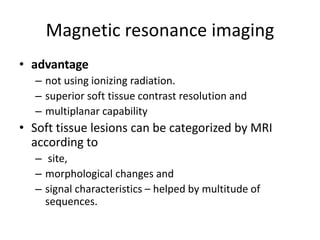 Magnetic resonance imaging 
• advantage 
– not using ionizing radiation. 
– superior soft tissue contrast resolution and 
– multiplanar capability 
• Soft tissue lesions can be categorized by MRI 
according to 
– site, 
– morphological changes and 
– signal characteristics – helped by multitude of 
sequences. 
 