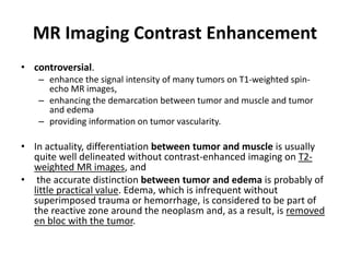 MR Imaging Contrast Enhancement 
• controversial. 
– enhance the signal intensity of many tumors on T1-weighted spin-echo 
MR images, 
– enhancing the demarcation between tumor and muscle and tumor 
and edema 
– providing information on tumor vascularity. 
• In actuality, differentiation between tumor and muscle is usually 
quite well delineated without contrast-enhanced imaging on T2- 
weighted MR images, and 
• the accurate distinction between tumor and edema is probably of 
little practical value. Edema, which is infrequent without 
superimposed trauma or hemorrhage, is considered to be part of 
the reactive zone around the neoplasm and, as a result, is removed 
en bloc with the tumor. 
 