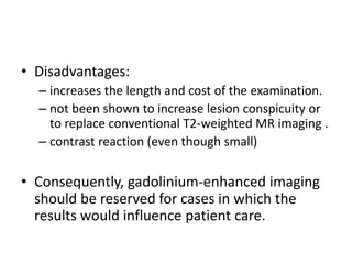 • Disadvantages: 
– increases the length and cost of the examination. 
– not been shown to increase lesion conspicuity or 
to replace conventional T2-weighted MR imaging . 
– contrast reaction (even though small) 
• Consequently, gadolinium-enhanced imaging 
should be reserved for cases in which the 
results would influence patient care. 
 