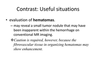 Contrast: Useful situations 
• evaluation of hematomas. 
– may reveal a small tumor nodule that may have 
been inapparent within the hemorrhage on 
conventional MR imaging. 
Caution is required, however, because the 
fibrovascular tissue in organizing hematomas may 
show enhancement. 
 