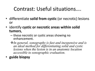 Contrast: Useful situations…. 
• differentiate solid from cystic (or necrotic) lesions 
or 
• identify cystic or necrotic areas within solid 
tumors, 
– these necrotic or cystic areas showing no 
enhancement. 
In general, sonography is fast and inexpensive and is 
an ideal method for differentiating solid and cystic 
lesions when the lesion is in an anatomic location 
accessible to sonographic evaluation. 
• guide biopsy 
 