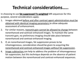 Technical considerations….. 
In choosing to use fat-suppressed T1-weighted MR sequences for this 
purpose, several considerations apply: 
1. Images obtained before and after contrast agent administration must be 
obtained with identical imaging parameters to allow adequate 
assessment of enhancement. 
2. For similar reasons, transmit gain cannot be allowed to change between 
nonenhanced and contrast-enhanced images. To maintain the same 
transmit gain, no preliminary imaging should take place between 
nonenhanced and contrast-enhanced imaging. 
3. If, on nonenhanced images, fat suppression proves to be 
inhomogeneous, consideration should be given to acquiring the 
nonenhanced and contrast-enhanced images without fat suppression. 
4. Image subtraction can help to address the problem of inhomogeneous 
fat suppression, but this technique depends on the absence of patient 
motion between the nonenhanced and contrast-enhanced sequences. 
 