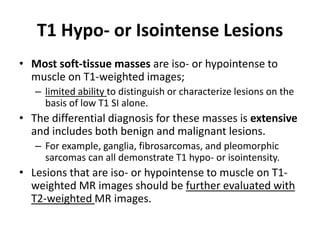 T1 Hypo- or Isointense Lesions 
• Most soft-tissue masses are iso- or hypointense to 
muscle on T1-weighted images; 
– limited ability to distinguish or characterize lesions on the 
basis of low T1 SI alone. 
• The differential diagnosis for these masses is extensive 
and includes both benign and malignant lesions. 
– For example, ganglia, fibrosarcomas, and pleomorphic 
sarcomas can all demonstrate T1 hypo- or isointensity. 
• Lesions that are iso- or hypointense to muscle on T1- 
weighted MR images should be further evaluated with 
T2-weighted MR images. 
 